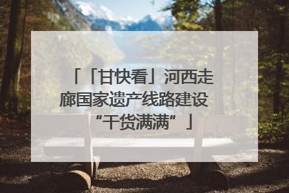 「甘快看」河西走廊国家遗产线路建设“干货满满”