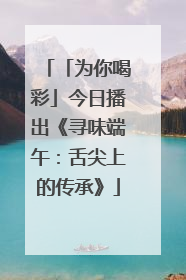 「为你喝彩」今日播出《寻味端午：舌尖上的传承》