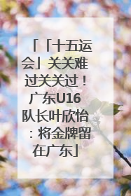 「十五运会」关关难过关关过！广东U16队长叶欣怡：将金牌留在广东