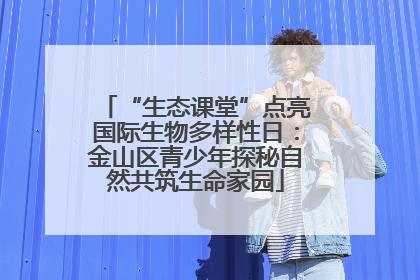 “生态课堂”点亮国际生物多样性日：金山区青少年探秘自然共筑生命家园