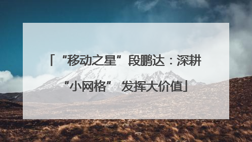 “移动之星”段鹏达：深耕“小网格” 发挥大价值