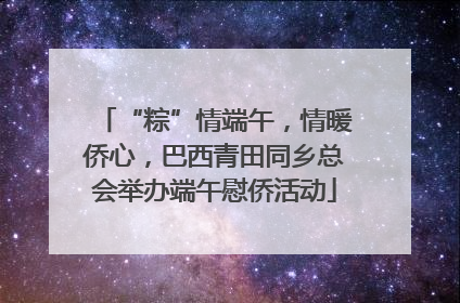 “粽”情端午，情暖侨心，巴西青田同乡总会举办端午慰侨活动