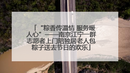 “粽香传温情 服务暖人心”——南京江宁一群志愿者上门陪独居老人包粽子送去节日的欢乐