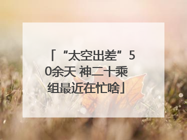 “太空出差”50余天 神二十乘组最近在忙啥