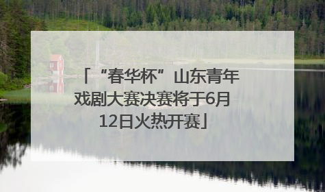 “春华杯”山东青年戏剧大赛决赛将于6月12日火热开赛