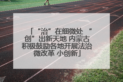 “治”在细微处 “创”出新天地 内蒙古积极鼓励各地开展法治微改革 小创新