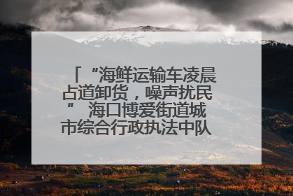 “海鲜运输车凌晨占道卸货，噪声扰民” 海口博爱街道城市综合行政执法中队：将联合交警加强长堤路一带巡逻