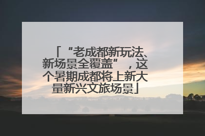 “老成都新玩法、新场景全覆盖”，这个暑期成都将上新大量新兴文旅场景