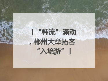 “韩流”涌动，郴州大举拓客“入境游”