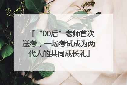 “00后”老师首次送考，一场考试成为两代人的共同成长礼