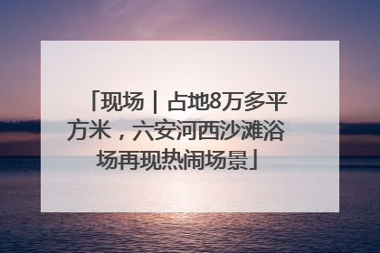 现场｜占地8万多平方米，六安河西沙滩浴场再现热闹场景