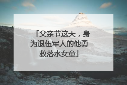 父亲节这天，身为退伍军人的他勇救落水女童