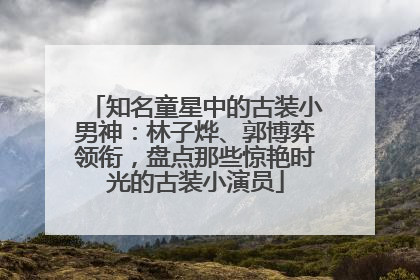 知名童星中的古装小男神：林子烨、郭博弈领衔，盘点那些惊艳时光的古装小演员