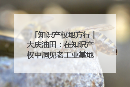 知识产权地方行｜大庆油田：在知识产权中洞见老工业基地的 “创新密码”