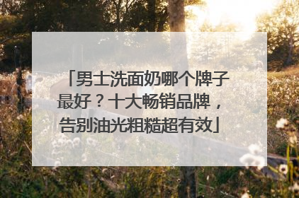 男士洗面奶哪个牌子最好？十大畅销品牌，告别油光粗糙超有效