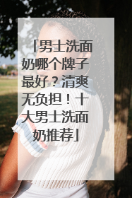 男士洗面奶哪个牌子最好？清爽无负担！十大男士洗面奶推荐