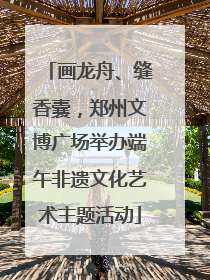 画龙舟、缝香囊，郑州文博广场举办端午非遗文化艺术主题活动