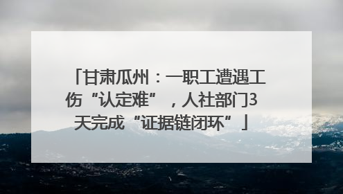 甘肃瓜州：一职工遭遇工伤“认定难”，人社部门3天完成“证据链闭环”