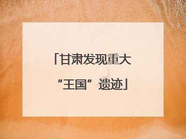 甘肃发现重大“王国”遗迹