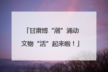 甘肃博“潮”涌动 文物“活”起来啦！