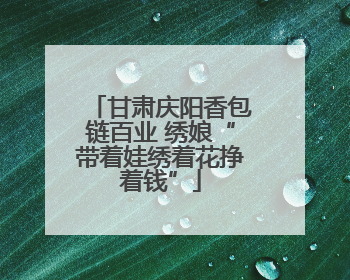 甘肃庆阳香包链百业 绣娘“带着娃绣着花挣着钱”