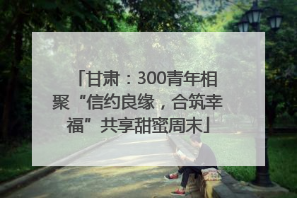 甘肃：300青年相聚“信约良缘，合筑幸福”共享甜蜜周末