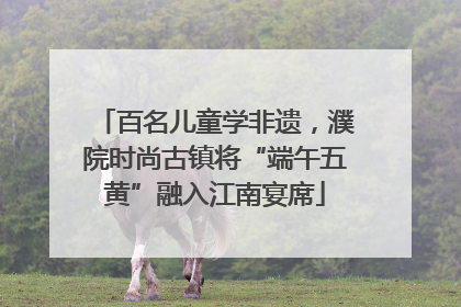 百名儿童学非遗，濮院时尚古镇将“端午五黄”融入江南宴席