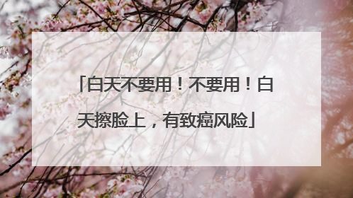 白天不要用！不要用！白天擦脸上，有致癌风险