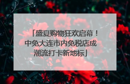 盛夏购物狂欢启幕！中免大连市内免税店成潮流打卡新地标