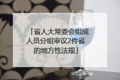 省人大常委会组成人员分组审议2件省的地方性法规