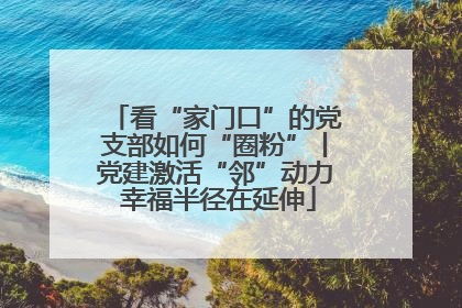 看“家门口”的党支部如何“圈粉”丨党建激活“邻”动力 幸福半径在延伸