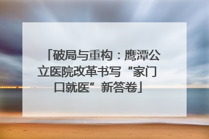 破局与重构：鹰潭公立医院改革书写“家门口就医”新答卷