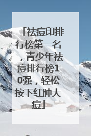 祛痘印排行榜第一名，青少年祛痘排行榜10强，轻松按下红肿大痘