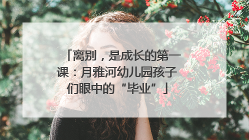 离别，是成长的第一课：月雅河幼儿园孩子们眼中的“毕业”