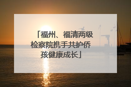 福州、福清两级检察院携手共护侨孩健康成长