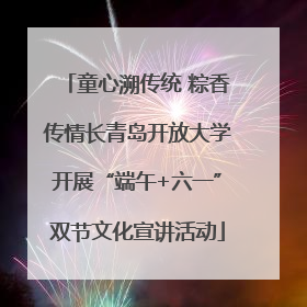 童心溯传统 粽香传情长青岛开放大学开展“端午+六一”双节文化宣讲活动