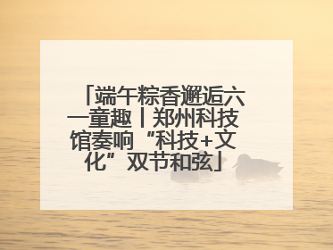 端午粽香邂逅六一童趣丨郑州科技馆奏响“科技+文化”双节和弦