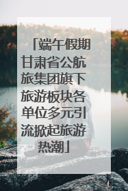 端午假期甘肃省公航旅集团旗下旅游板块各单位多元引流掀起旅游热潮
