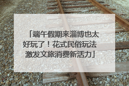 端午假期来淄博也太好玩了！花式民俗玩法激发文旅消费新活力