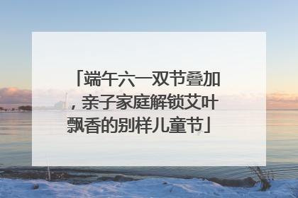端午六一双节叠加，亲子家庭解锁艾叶飘香的别样儿童节