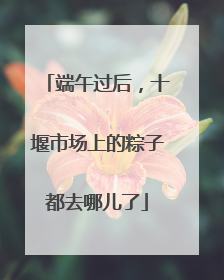 端午过后，十堰市场上的粽子都去哪儿了