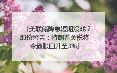 美联储降息短期没戏？耶伦警告：特朗普关税将令通胀回升至3%