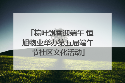 粽叶飘香迎端午 恒旭物业举办第五届端午节社区文化活动