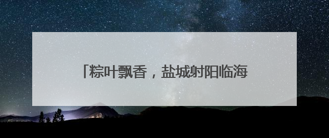 粽叶飘香，盐城射阳临海镇端午民俗活动暖人心
