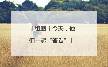 组图丨今天，他们一起“答卷”