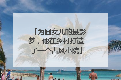 为圆女儿的摄影梦，他在乡村打造了一个古风小院