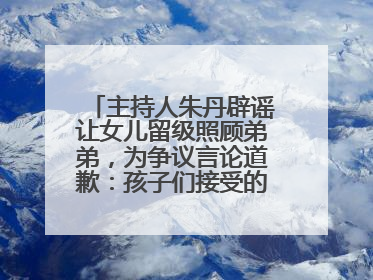 主持人朱丹辟谣让女儿留级照顾弟弟，为争议言论道歉：孩子们接受的是混龄教育，感恩每一条批评