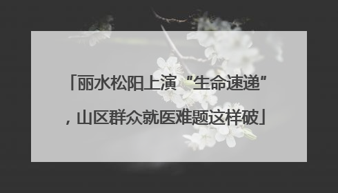 丽水松阳上演“生命速递”，山区群众就医难题这样破