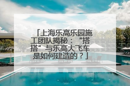 上海乐高乐园施工团队揭秘：“搭搭”与乐高大飞车是如何建造的？