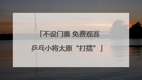 不设门票 免费观赛 乒乓小将太原“打擂”